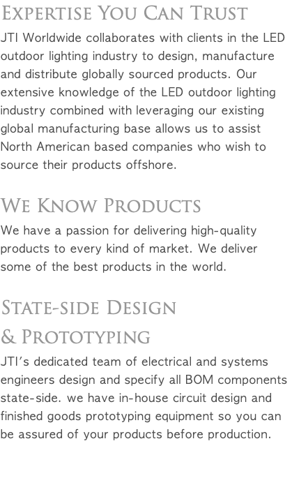 Expertise You Can Trust JTI Worldwide collaborates with clients in the LED outdoor lighting industry to design, manufacture and distribute globally sourced products. Our extensive knowledge of the LED outdoor lighting industry combined with leveraging our existing global manufacturing base allows us to assist North American based companies who wish to source their products offshore. We Know Products We have a passion for delivering high-quality products to every kind of market. We deliver some of the best products in the world. State-side Design & Prototyping JTI's dedicated team of electrical and systems engineers design and specify all BOM components state-side. We have in-house circuit design and finished goods prototyping equipment so you can be assured of your products before production. 