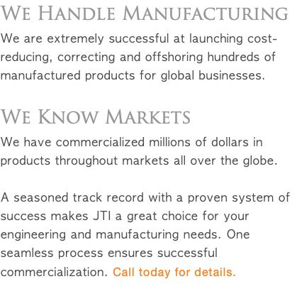 We Handle Manufacturing We are extremely successful at launching cost-reducing, correcting and offshoring hundreds of manufactured products for global businesses. We Know Markets We have commercialized millions of dollars in products throughout markets all over the globe. A seasoned track record with a proven system of success makes JTI a great choice for your engineering and manufacturing needs. One seamless process ensures successful commercialization. Call today for details.