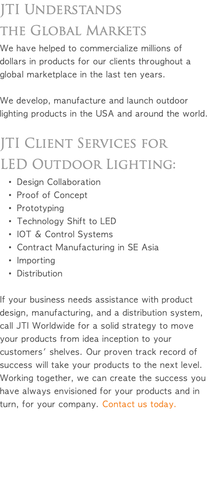 JTI Understands the Global Markets We have helped to commercialize millions of dollars in products for our clients throughout a global marketplace in the last ten years. We develop, manufacture and launch outdoor lighting products in the USA and around the world. JTI Client Services for LED Outdoor Lighting: Design Collaboration Proof of Concept Prototyping Technology Shift to LED IOT & Control Systems Contract Manufacturing in SE Asia Importing Distribution If your business needs assistance with product design, manufacturing, and a distribution system, call JTI Worldwide for a solid strategy to move your products from idea inception to your customers' shelves. Our proven track record of success will take your products to the next level. Working together, we can create the success you have always envisioned for your products and in turn, for your company. Contact us today. 